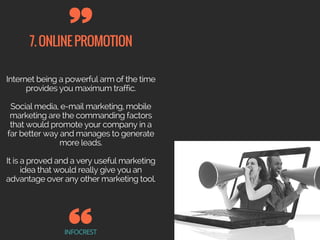 7.ONLINEPROMOTION
INFOCREST
Internet being a powerful arm of the time
provides you maximum traffic.
Social media, e-mail marketing, mobile
marketing are the commanding factors
that would promote your company in a
far better way and manages to generate
more leads.
It is a proved and a very useful marketing
idea that would really give you an
advantage over any other marketing tool.
 