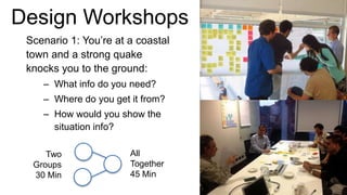 Design Workshops
Scenario 1: You’re at a coastal
town and a strong quake
knocks you to the ground:
– What info do you need?
– Where do you get it from?
– How would you show the
situation info?
Two
Groups
30 Min
All
Together
45 Min
 