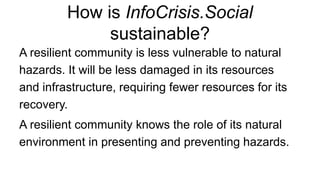 How is InfoCrisis.Social
sustainable?
A resilient community is less vulnerable to natural
hazards. It will be less damaged in its resources
and infrastructure, requiring fewer resources for its
recovery.
A resilient community knows the role of its natural
environment in presenting and preventing hazards.
 