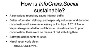 How is InfoCrisis.Social
sustainable?
• A centralized repository saves internet traffic.
• Better information delivery, and especially volunteer and donation
coordination will save unnecessary or lost trips: A 2014 fire in
Valparaíso generated tons of thrashed donations due to poor
coordination, there were no means of redistributing them.
• Software components re-used.
• Keeping our code clean!
– HTML5, CSS3, WAI…
 