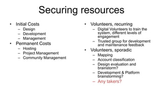 Securing resources
• Initial Costs
– Design
– Development
– Management
• Permanent Costs
– Hosting
– Project Management
– Community Management
• Volunteers, recurring
– Digital Volunteers to train the
system, different levels of
engagement
– Trusted group for development
and maintenance feedback
• Volunteers, sporadic
– Mapping
– Account classification
– Design evaluation and
brainstorm?
– Development & Platform
brainstorming?
– Any takers?
 