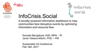 InfoCrisis.Social
A socially powered information dashboard to help
communities face disruptive events by optimizing
information and resource flow.
Gonzalo Bacigalupe, EdD, MPH. - PI
Javier Velasco-Martín, PhD. – PM
Sustainable UX Conference
Feb 16th, 2017
 