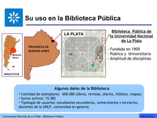 Su uso en la Biblioteca Pública
                                                                               Biblioteca Pública de
                                                        LA PLATA
                                                                              la Universidad Nacional
                                                                                     de La Plata

                                                                          - Fundada en 1905
                                                                          - Pública y Universitaria
                                                                          - Amplitud de disciplinas




                                             Algunos datos de la Biblioteca
              • Cantidad de ejemplares: 600.000 (libros, revistas, diarios, folletos, mapas)
              • Socios activos: 15.582
              • Tipología de usuarios: estudiantes secundarios, universitarios y terciarios,
              docentes de la UNLP, comunidad en general.

Universidad Nacional de La Plata – Biblioteca Pública                                         INFO 2012
 