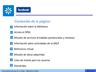 Contenido de la página:
                 Información sobre la biblioteca

                 Acceso al OPAC

                 Difusión de servicios brindados (presenciales y remotos)

                 Información sobre actividades de la UNLP

                 Referencia virtual

                 Difusión de obras adquiridas

                 Links de interés para los usuarios

                 Efemérides

Universidad Nacional de La Plata – Biblioteca Pública                       INFO 2012
 