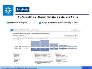 Estadísticas. Características de los Fans
           Predominio de mujeres                        Rango de edad más activo: entre 25 y 34 años.




Universidad Nacional de La Plata – Biblioteca Pública                                                   INFO 2012
 