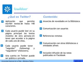 ¿Qué es Twitter?                              Contenido:
      Aplicación    que    permite                      Anuncios de novedades en la Biblioteca
      escribir textos de hasta 140
      caracteres.
                                                        Comunicación con usuarios
      Cada usuario puede leer en su
      página principal los textos
      (tweets) de otra persona sin                      Referencias remotas
      tener que acceder a la página
      de cada uno de ellos.
                                                        Comunicación con otras bibliotecas o
      Cada usuario puede tener                          entidades afines
      “seguidos”     (following) y
      “seguidores” (followers).
                                                        Inclusión/difusión de las notas
      Una cuenta en Twitter puede                       publicadas en Facebook
      ser pública o privada.
Universidad Nacional de La Plata – Biblioteca Pública                                     INFO 2012
 