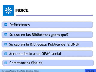 INDICE


           Definiciones

           Su uso en las Bibliotecas ¿para qué?

          Su uso en la Biblioteca Pública de la UNLP

          Acercamiento a un OPAC social

           Comentarios finales
Universidad Nacional de La Plata – Biblioteca Pública   INFO 2012
 