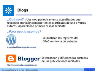 Blogs

       ¿Qué son? sitios web periódicamente actualizados que
       recopilan cronológicamente textos o artículos de uno o varios
       autores, apareciendo primero el más reciente.
       ¿Para que lo usamos?
                                                        Se publican los registros del 
                                                        OPAC en forma de entrada.
        www.bibpublicaunlp.wordpress.com




                                                        Se escanean y difunden las portadas
                                                        de las publicaciones recibidas.
        http://hemerotecabp.blogspot.com.ar/


Universidad Nacional de La Plata – Biblioteca Pública                                    INFO 2012
 