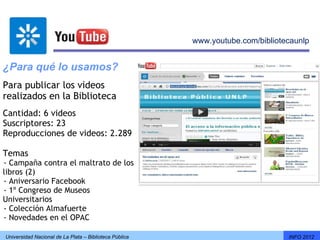 www.youtube.com/bibliotecaunlp


¿Para qué lo usamos?
Para publicar los videos
realizados en la Biblioteca
Cantidad: 6 videos
Suscriptores: 23
Reproducciones de videos: 2.289

Temas
- Campaña contra el maltrato de los
-




libros (2)
- Aniversario Facebook
-




- 1º Congreso de Museos
-




Universitarios
- Colección Almafuerte
-




- Novedades en el OPAC
-




    Universidad Nacional de La Plata – Biblioteca Pública                           INFO 2012
 