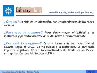 www.librarything.es/home/bibpublicaunlp


   ¿Qué es? un sitio de catalogación, con características de las redes
   sociales.

   ¿Para que lo usamos? Para darle mayor visibilidad a la
   Biblioteca y permitir acceder al OPAC desde otra herramienta

   ¿Por qué lo elegimos? Es una forma más de hacer que el
   usuario llegue al OPAC. Da visibilidad a la Biblioteca. Es muy fácil
   importar registros. Ofrece funcionalidades de OPAC social. Posee
   una aplicación para bibliotecas (LTFL).




Universidad Nacional de La Plata – Biblioteca Pública                                    INFO 2012
 