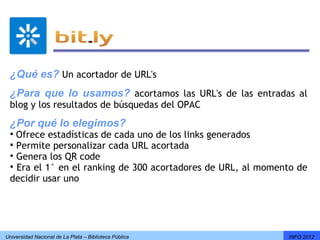 ¿Qué es? Un acortador de URL's
 ¿Para que lo usamos? acortamos las URL's de las entradas al
 blog y los resultados de búsquedas del OPAC
 ¿Por qué lo elegimos?
 Ofrece estadísticas de cada uno de los links generados
 Permite personalizar cada URL acortada 
 Genera los QR code
 Era el 1° en el ranking de 300 acortadores de URL, al momento de
 decidir usar uno




Universidad Nacional de La Plata – Biblioteca Pública        INFO 2012
 