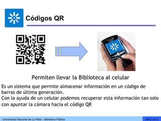 Códigos QR




                        Permiten llevar la Biblioteca al celular
Es un sistema que permite almacenar información en un código de
barras de última generación.
Con la ayuda de un celular podemos recuperar esta información tan solo
con apuntar la cámara hacia el código QR

Universidad Nacional de La Plata – Biblioteca Pública              INFO 2012
 