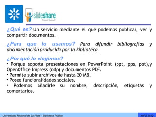 ¿Qué es? Un servicio mediante el que podemos publicar, ver y
   compartir documentos.
   ¿Para             que          lo       usamos?
                                    Para difundir       bibliografías    y
   documentación producida por la Biblioteca.
   ¿Por qué lo elegimos?
   • Porque soporta presentaciones en PowerPoint (ppt, pps, pot),y
   OpenOffice Impress (odp) y documentos PDF.
   • Permite subir archivos de hasta 20 MB.
   • Posee funcionalidades sociales.
   • Podemos añadirle su nombre, descripción, etiquetas y
   comentarios.




Universidad Nacional de La Plata – Biblioteca Pública              INFO 2012
 