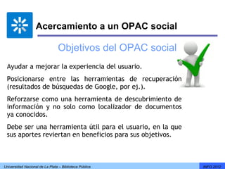 Acercamiento a un OPAC social

                                 Objetivos del OPAC social
 Ayudar a mejorar la experiencia del usuario.
 Posicionarse entre las herramientas de recuperación
 (resultados de búsquedas de Google, por ej.).
 Reforzarse como una herramienta de descubrimiento de
 información y no solo como localizador de documentos
 ya conocidos.
 Debe ser una herramienta útil para el usuario, en la que
 sus aportes reviertan en beneficios para sus objetivos.



Universidad Nacional de La Plata – Biblioteca Pública        INFO 2012
 