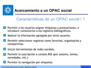 Acercamiento a un OPAC social

                      Características de un OPAC social / 1

        Permitir a los usuarios asignar etiquetas y puntuaciones, e
        introducir comentarios a los registros bibliográficos.
         Mostrar la información agregada por otros usuarios.
         Permitir seleccionar registros como favoritos, organizarlos y
         compartirlos.
         Incluir herramientas de redes sociales.
         Permitir la suscripción a canales RSS (por autores, temas,
         novedades, etc.)
         Permitir la navegación por etiquetas.
Universidad Nacional de La Plata – Biblioteca Pública                    INFO 2012
 