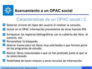 Acercamiento a un OPAC social

                      Características de un OPAC social / 2
       Detectar errores de tipeo del usuario al realizar la consulta.
       Incluir en el OPAC información proveniente de otras fuentes RSS
       Enriquecer los registros bibliográficos con la cubierta del libro, el
       sumario, etc.
       Personalizar la búsqueda.
       Mostrar íconos para los libros muy solicitados o que forman parte
       de los programas de estudio.
       Mostrar libros relacionados o que se han prestado junto al que se
       ha seleccionado.
       Posibilidad de hacer enlaces a otros recursos de información.

Universidad Nacional de La Plata – Biblioteca Pública                   INFO 2012
 