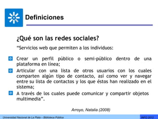 Definiciones


            ¿Qué son las redes sociales?
            “Servicios web que permiten a los individuos:
               
            Crear un perfil público o semi-público dentro de una
            plataforma en línea;   
            Articular con una lista de otros usuarios con los cuales
            comparten algún tipo de contacto, así como ver y navegar
            entre su lista de contactos y los que éstos han realizado en el
            sistema;
            A través de los cuales puede comunicar y compartir objetos  
            multimedia”.

                                                        Arroyo, Natalia (2008)
Universidad Nacional de La Plata – Biblioteca Pública                            INFO 2012
 