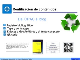 Reutilización de contenidos


                            Del OPAC al blog
        Registro bibliográfico
        Tapa y contratapa
        Enlaces a Google libros y al texto completo
        QR code




Universidad Nacional de La Plata – Biblioteca Pública   INFO 2012
 