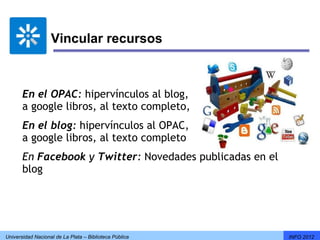 Vincular recursos



       En el OPAC: hipervínculos al blog, 
       a google libros, al texto completo, 
       En el blog: hipervínculos al OPAC,
       a google libros, al texto completo
       En Facebook y Twitter: Novedades publicadas en el
       blog




Universidad Nacional de La Plata – Biblioteca Pública      INFO 2012
 
