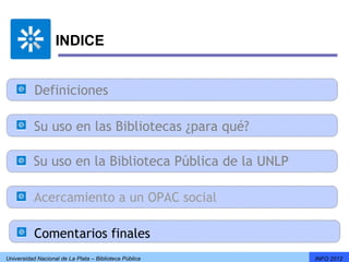 INDICE


           Definiciones

           Su uso en las Bibliotecas ¿para qué?

          Su uso en la Biblioteca Pública de la UNLP

           Acercamiento a un OPAC social

           Comentarios finales
Universidad Nacional de La Plata – Biblioteca Pública   INFO 2012
 