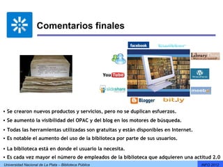 Comentarios finales




• Se crearon nuevos productos y servicios, pero no se duplican esfuerzos.
• Se aumentó la visibilidad del OPAC y del blog en los motores de búsqueda.
• Todas las herramientas utilizadas son gratuitas y están disponibles en Internet.
• Es notable el aumento del uso de la biblioteca por parte de sus usuarios.

• La biblioteca está en donde el usuario la necesita.
• Es cada vez mayor el número de empleados de la biblioteca que adquieren una actitud 2.0
Universidad Nacional de La Plata – Biblioteca Pública                                INFO 2012
 