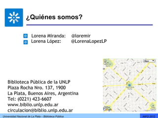 ¿Quiénes somos?

                       Lorena Miranda:                  @loremir
                       Lorena López:                    @LorenaLopezLP




    Biblioteca Pública de la UNLP
    Plaza Rocha Nro. 137, 1900
    La Plata, Buenos Aires, Argentina
    Tel: (0221) 423-6607
    www.biblio.unlp.edu.ar
    circulacion@biblio.unlp.edu.ar
Universidad Nacional de La Plata – Biblioteca Pública                    INFO 2012
 