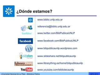 ¿Dónde estamos?
                                                 www.biblio.unlp.edu.ar

                                                 referencia@biblio.unlp.edu.ar

                                                 www.twitter.com/BibPublicaUNLP


                                                 www.facebook.com/BibPublicaUNLP


                                                 www.bibpublicaunlp.wordpress.com


                                                 www.slideshare.net/bibpublicaunlp

                                                 www.librarything.es/home/bibpublicaunlp

                                                 www.youtube.com/bibliotecaunlp
Universidad Nacional de La Plata – Biblioteca Pública                                      INFO 2012
 