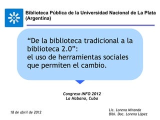 Biblioteca Pública de la Universidad Nacional de La Plata
         (Argentina)



          “De la biblioteca tradicional a la
          biblioteca 2.0”:
          el uso de herramientas sociales
          que permiten el cambio.


                         Congreso INFO 2012
                          La Habana, Cuba

                                              Lic. Lorena Miranda
18 de abril de 2012                           Bibl. Doc. Lorena López
 