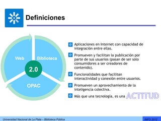 Definiciones


                                                        Aplicaciones en Internet con capacidad de
                                                        integración entre ellas.
                                                        Promueven y facilitan la publicación por
                                                        parte de sus usuarios (pasan de ser solo
                                                        consumidores a ser creadores de
                                                        contenido).
                      2.0
                                                        Funcionalidades que facilitan
                                                        interactividad y conexión entre usuarios.
                                                        Promueven un aprovechamiento de la
                                                        inteligencia colectiva.
                                                        Más que una tecnología, es una




Universidad Nacional de La Plata – Biblioteca Pública                                               INFO 2012
 