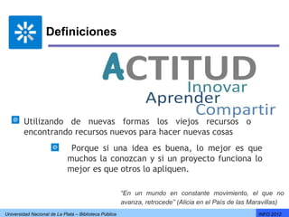 Definiciones




         Utilizando de nuevas formas los viejos recursos o
         encontrando recursos nuevos para hacer nuevas cosas
                              Porque si una idea es buena, lo mejor es que
                             muchos la conozcan y si un proyecto funciona lo
                             mejor es que otros lo apliquen.

                                                        “En un mundo en constante movimiento, el que no
                                                        avanza, retrocede” (Alicia en el País de las Maravillas)
Universidad Nacional de La Plata – Biblioteca Pública                                                  INFO 2012
 