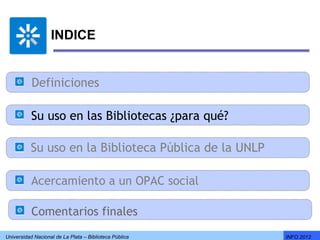 INDICE


           Definiciones

           Su uso en las Bibliotecas ¿para qué?

          Su uso en la Biblioteca Pública de la UNLP

           Acercamiento a un OPAC social

           Comentarios finales
Universidad Nacional de La Plata – Biblioteca Pública   INFO 2012
 