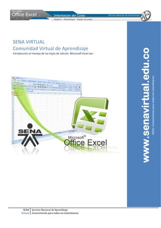 SENA VIRTUAL
Comunidad Virtual de Aprendizaje




                                                                       www.senavirtual.edu.co
Introducción al manejo de las hojas de cálculo: Microsoft Excel 2007




                                                                                                SENA: Conocimiento para todos los Colombianos




        SENA     Servicio Nacional de Aprendizaje
       Virtual   Conocimiento para todos los Colombianos
 