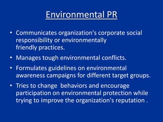 Environmental PR
• Communicates organization's corporate social
responsibility or environmentally
friendly practices.
• Manages tough environmental conflicts.
• Formulates guidelines on environmental
awareness campaigns for different target groups.
• Tries to change behaviors and encourage
participation on environmental protection while
trying to improve the organization's reputation .
 