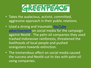 GREENPEACE
• Takes the audacious, activist, committed,
aggressive approach in their public relations.
• Used a strong and traumatic YouTube
advertisement on social media for the campaign
against Nestlé . The palm oil companies they used
trashed Indonesian rainforests, threatened the
livelihoods of local people and pushed
orangutans towards extinction.
• The tremendous affect on social media caused
the success and Nestlé cut its ties with palm oil
using companies.
 
