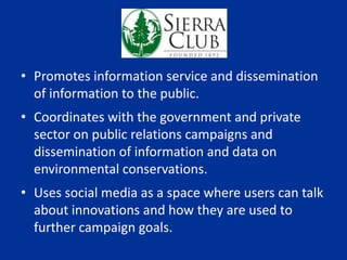 Sierra Club
• Promotes information service and dissemination
of information to the public.
• Coordinates with the government and private
sector on public relations campaigns and
dissemination of information and data on
environmental conservations.
• Uses social media as a space where users can talk
about innovations and how they are used to
further campaign goals.
 
