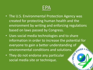 EPA
• The U.S. Environmental Protection Agency was
created for protecting human health and the
environment by writing and enforcing regulations
based on laws passed by Congress.
• Uses social media technologies and to share
information in order to increase the potential for
everyone to gain a better understanding of
environmental conditions and solutions.
• They do not endorse any particular
social media site or technique.
 