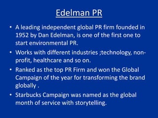 Edelman PR
• A leading independent global PR firm founded in
1952 by Dan Edelman, is one of the first one to
start environmental PR.
• Works with different industries ;technology, non-
profit, healthcare and so on.
• Ranked as the top PR Firm and won the Global
Campaign of the year for transforming the brand
globally .
• Starbucks Campaign was named as the global
month of service with storytelling.
 