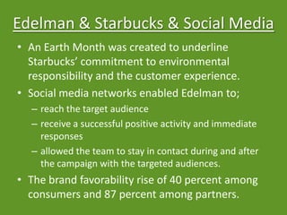 Edelman & Starbucks & Social Media
• An Earth Month was created to underline
Starbucks’ commitment to environmental
responsibility and the customer experience.
• Social media networks enabled Edelman to;
– reach the target audience
– receive a successful positive activity and immediate
responses
– allowed the team to stay in contact during and after
the campaign with the targeted audiences.
• The brand favorability rise of 40 percent among
consumers and 87 percent among partners.
 