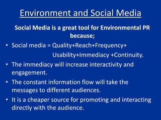 Environment and Social Media
Social Media is a great tool for Environmental PR
because;
• Social media = Quality+Reach+Frequency+
Usability+Immediacy +Continuity.
• The immediacy will increase interactivity and
engagement.
• The constant information flow will take the
messages to different audiences.
• It is a cheaper source for promoting and interacting
directly with the audience.
 