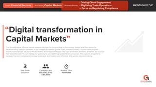 “Digital transformation in
Capital Markets”
The GrowthEnabler InFocus reports uniquely address the top priorities for technology leaders and their teams; by
recommending potential solutions, in the context of business growth. Each business priority is broken down to point
level/function-speciﬁc solutions that are further linked to technologies with a list of vendors. Business Solutions are sourced
from GrowthEnabler Pii, our intelligence gateway to over 525K high growth tech companies. This report is designed to
navigate the ever-changing technology landscape, and enable more informed, and quicker, decision making.
3
Step Guide
Document
Reading Time:
15 minutes
Created for the:
CIO, CDO, CTO,
CSO, CEO
INFOCUS REPORT
©2018 / All rights reserved
Business Priority:
i. Driving Client Engagement
ii. Digitising Trade Operations
iii. Focus on Regulatory Compliance
Sector: Financial Services Sub Sector: Capital Markets
 