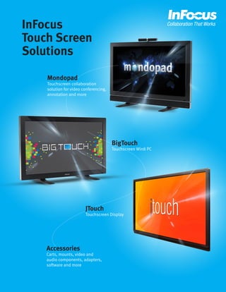 InFocus 
Touch Screen 
Solutions 
Mondopad 
Touchscreen collaboration solution for video conferencing, annotation and more 
Accessories 
Carts, mounts, video and audio components, adapters, software and more 
BigTouch 
Touchscreen Win8 PC 
JTouch 
Touchscreen Display  