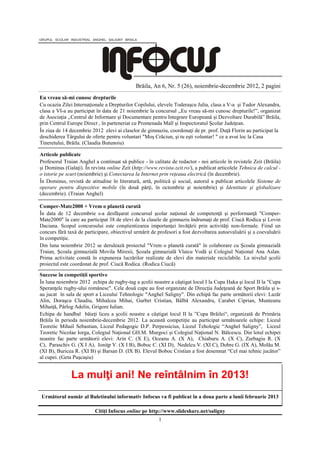 Brăila, An 6, Nr. 5 (26), noiembrie-decembrie 2012, 2 pagini
Eu vreau să-mi cunosc drepturile
Cu ocazia Zilei Internaţionale a Drepturilor Copilului, elevele Toderaşcu Julia, clasa a V-a şi Tudor Alexandra,
clasa a VI-a au participat în data de 21 noiembrie la concursul ,,Eu vreau să-mi cunosc drepturile!”, organizat
de Asociaţia ,,Centrul de Informare şi Documentare pentru Integrare Europeană şi Dezvoltare Durabilă” Brăila,
prin Centrul Europe Direct , în parteneriat cu Promenada Mall şi Inspectoratul Şcolar Judeţean.
În ziua de 14 decembrie 2012 elevi ai claselor de gimnaziu, coordonaţi de pr. prof. Duţă Florin au participat la
deschiderea Târgului de oferte pentru voluntari "Moş Crăciun, şi tu eşti voluntar! " ce a avut loc la Casa
Tineretului, Brăila. (Claudia Butunoiu)

Articole publicate
Profesorul Traian Anghel a continuat să publice - în calitate de redactor - noi articole în revistele Zeit (Brăila)
şi Dominus (Galaţi). În revista online Zeit (http://www.revista-zeit.ro/), a publicat articolele Tehnica de calcul -
o istorie pe scurt (noiembrie) şi Conectarea la Internet prin reţeaua electrică (în decembrie).
În Dominus, revistă de atitudine în literatură, artă, politică şi social, autorul a publicat articolele Sisteme de
operare pentru dispozitive mobile (în două părţi, în octombrie şi noiembrie) şi Identitate şi globalizare
(decembrie). (Traian Anghel)

Comper-Mate2000 + Vrem o planetă curată
În data de 12 decembrie s-a desfăşurat concursul şcolar naţional de competenţă şi performanţă "Comper-
Mate2000" la care au participat 38 de elevi de la clasele de gimnaziu îndrumaţi de prof. Ciucă Rodica şi Lovin
Daciana. Scopul concursului este conştientizarea importanţei învăţării prin activităţi non-formale. Fiind un
concurs fără taxă de participare, obiectivul urmărit de profesori a fost dezvoltarea autoevaluării şi a coevaluării
în competiţie.
Din luna noiembrie 2012 se derulează proiectul "Vrem o planetă curată" în colaborare cu Şcoala gimnazială
Traian, Şcoala gimnazială Movila Miresii, Şcoala gimnazială Vlaicu Vodă şi Colegiul Naţional Ana Aslan.
Prima activitate constă în expunerea lucrărilor realizate de elevi din materiale reciclabile. La nivelul şcolii
proiectul este coordonat de prof. Ciucă Rodica. (Rodica Ciucă)

Succese în competiţii sportive
În luna noiembrie 2012 echipa de rugby-tag a şcolii noastre a câştigat locul I la Cupa Haka şi locul II la "Cupa
Speranţele rugby-ului românesc". Cele două cupe au fost organzate de Direcţia Judeţeană de Sport Brăila şi s-
au jucat în sala de sport a Liceului Tehnologic "Anghel Saligny". Din echipă fac parte următorii elevi: Lazăr
Alin, Doraşcu Claudiu, Mihalcea Mihai, Gurbet Cristian, Bâlbă Alexandru, Carabet Ciprian, Munteanu
Mihaiţă, Pârlog Adelin, Grigore Iulian.
Echipa de handbal băieţi liceu a şcolii noastre a câştigat locul II la ”Cupa Brăilei“, organizată de Primăria
Brăila în perioda noiembrie-decembrie 2012. La această competiţie au participat următoarele echipe: Liceul
Teoretic Mihail Sebastian, Liceul Pedagogic D.P. Perpessicius, Liceul Tehologic “Anghel Saligny”, Liceul
Teoretic Nicolae Iorga, Colegiul Naţional GH.M. Murgoci şi Colegiul Naţional N. Bălcescu. Din lotul echipei
noastre fac parte următorii elevi: Arin C. (X E), Oceanu A. (X A), Chiaburu A. (X C), Zurbagiu R. (X
C), Paraschiv G. (X I A), Ioniţp V. (X I B), Boboc C. (XI D), Nedelcu V. (XI C), Dobre G. (IX A), Molău M.
(XI B), Buricea R. (XI B) şi Barsan D. (IX B). Elevul Boboc Cristian a fost desemnat “Cel mai tehnic jucător”
al cupei. (Geta Puşcaşiu)


               La mulţi ani! Ne reîntâlnim în 2013!
Următorul număr al Buletinului informativ Infocus va fi publicat în a doua parte a lunii februarie 2013

                          Citiţi Infocus online pe http://www.slideshare.net/saligny
                                                         1
 