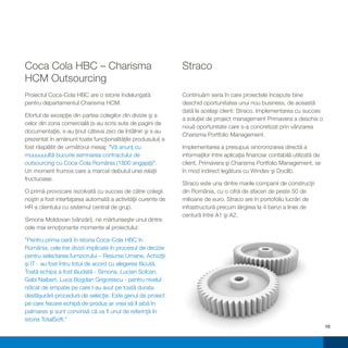 Coca Cola HBC – Charisma                                       Straco
HCM Outsourcing
Proiectul Coca-Cola HBC are o istorie îndelungată              Continuăm seria în care proiectele începute bine
pentru departamentul Charisma HCM.                             deschid oportunitatea unui nou business, de această
                                                               dată la acelaşi client: Straco. Implementarea cu succes
Efortul de excepţie din partea colegilor din divizie şi a
                                                               a soluţiei de project management Primavera a deschis o
celor din zona comercială (s-au scris sute de pagini de
                                                               nouă oportunitate care s-a concretizat prin vânzarea
documentaţie, s-au ţinut câteva zeci de întâlniri şi s-au
                                                               Charisma Portfolio Management.
prezentat în amănunt toate funcţionalităţile produsului) a
fost răsplătit de următorul mesaj: "Vă anunţ cu                Implementarea a presupus sincronizarea directă a
muuuuuultă bucurie semnarea contractului de                    informaţilor între aplicaţia financiar contabilă utilizată de
outsourcing cu Coca-Cola România (1800 angajaţi)".             client, Primavera şi Charisma Portfolio Management, iar
Un moment frumos care a marcat debutul unei relaţii            în mod indirect legătura cu Windev şi Doclib.
fructuoase.
                                                               Straco este una dintre marile companii de construcţii
O primă provocare rezolvată cu succes de către colegii         din România, cu o cifră de afaceri de peste 50 de
noştri a fost interfaţarea automată a activităţii curente de   milioane de euro. Straco are în portofoliu lucrări de
HR a clientului cu sistemul central de grup.                   infrastructură precum lărgirea la 4 benzi a liniei de
                                                               centură între A1 şi A2.
Simona Moldovan (vânzări), ne mărturiseşte unul dintre
cele mai emoţionante momente al proiectului:

"Pentru prima oară în istoria Coca-Cola HBC în
România, cele trei divizii implicate în procesul de decizie
pentru selectarea furnizorului – Resurse Umane, Achiziţii
şi IT - au fost întru totul de acord cu alegerea făcută.
Toată echipa a fost lăudată - Simona, Lucian Solcan,
Gabi Naibert, Luca Bogdan Grigorescu - pentru nivelul
ridicat de empatie pe care l-au avut pe toată durata
desfăşurării procedurii de selecţie. Este genul de proiect
pe care fiecare echipă de produs ar vrea să îl aibă în
palmares şi sunt convinsă că va fi unul de referinţă în
istoria TotalSoft."
                                                                                                                               10
 