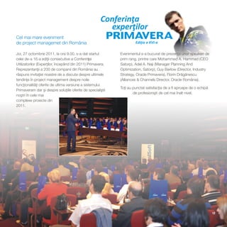 Conferinţa
                                                         experţilor
Cel mai mare eveniment
de project managemet din România                                      Ediţia a XVI-a

Joi, 27 octombrie 2011, la ora 9.00, s-a dat startul         Evenimentul s-a bucurat de prezenţa unor speakeri de
celei de-a 16-a ediţii consecutive a Conferinţei             prim rang, printre care Mohammed A. Hammad (CEO
Utilizatorilor (Experţilor, începând din 2011) Primavera.    Satorp), Adel A. Naji (Manager Planning And
Reprezentanţii a 200 de companii din România au              Optimization, Satorp), Guy Barlow (Director, Industry
răspuns invitaţiei noastre de a discuta despre ultimele      Strategy, Oracle Primavera), Florin Drăgănescu
tendinţe în project management despre noile                  (Alliances & Channels Director, Oracle România).
funcţionalităţi oferite de ultima versiune a sistemului
                                                             Toţi au punctat satisfacţia de a fi aproape de o echipă
Primaveram dar şi despre soluţiile oferite de specialiştii
                                                                     de profesionişti de cel mai înalt nivel.
noştri în cele mai
complexe proiecte din
2011.




                                                                                                                       12
 