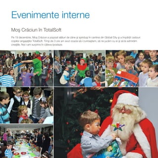 Evenimente interne
Moş Crăciun în TotalSoft
Pe 19 decembrie, Moş Crăciun a poposit alături de zâne şi spiriduşi în cantina din Global City şi a împărţit cadouri
copiilor angajaţilor TotalSoft. Timp de 3 ore am avut ocazia să-i cunoaştem, să ne jucăm cu ei şi să le admirăm
creaţiile. Noi i-am surprins în câteva ipostaze.




                                                                                                                       13
 