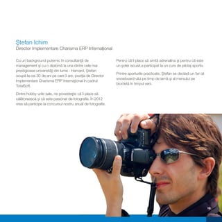 Ştefan Ichim
Director Implementare Charisma ERP Internațional

Cu un background puternic în consultanţă de                  Pentru că îi place să simtă adrenalina şi pentru că este
management şi cu o diplomă la una dintre cele mai            un şofer iscusit,a participat la un curs de pilotaj sportiv.
prestigioase universităţi din lume - Harvard, Ştefan
                                                             Printre sporturile practicate, Ştefan se declară un fan al
ocupă la cei 30 de ani pe care îi are, poziţia de Director
                                                             snowboard-ului pe timp de iarnă şi al mersului pe
Implementare Charisma ERP Internaţional în cadrul
                                                             bicicletă în timpul verii.
TotalSoft.

Dintre hobby-urile sale, ne povesteşte că îi place să
călătorească şi că este pasionat de fotografie. În 2012
vrea să participe la concursul nostru anual de fotografie.




                                                                                                                            16
 