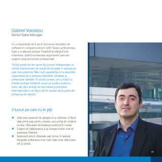 Gabriel Voicescu
Senior Sales Manager

Cu o experienţă de 9 ani în domeniul vânzărilor de
software în companii precum SAP, Siveco şi Novensys,
Gabi s-a alăturat echipei TotalSoft la sfârşitul lunii
noiembrie, având numeroase argumente care să-i
susţină nouă provocare profesională.

“În toţi aceşti ani am ajuns să cunosc îndeaproape un
număr impresionant de soluţii de pe piaţă, în special pe
cele mai puternice. Mai mult, experienţa mi-a dezvoltat
capacitatea de a anticipa orientările, tendiţele şi
preferinţele clienţilor. În acest context, am urmărit cu
interes evoluţia TotalSoft, acum un jucător puternic,
solid, ale cărui ambiţii de dezvoltare şi extindere
internaţională m-au făcut să îmi doresc să fiu parte din
echipa sa de vânzări.”




3 lucruri pe care nu le ştiţi:

Gabi este pasionat de gadget-uri şi software. A făcut
ì
deja primii paşi pentru crearea unui portal de conţinut
on-line. Plănuieşte să finalizeze proiectul în martie;
ì să călătorească şi îşi doreşte foarte mult să
Îi place
exploreze Orientul;
Apreciază arta în diversele sale forme, în special
ì
fotografia şi literatura (mai mult, Gabi scrie atât poezii,
cât şi proză).


                                                              17
 