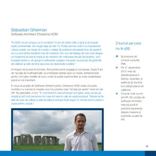 Sebastian Gherman
Software Architect Charisma HCM

"În 2002 mi-am propus ca în următorii 10 ani să vizitez câte o ţară şi să acopăr            3 lucruri pe care
toate continentele. Am reuşit deja să văd 15. Poate cel mai mult m-a impresionat
cultura arabă: am reuşit să menţin o relaţie de prietenie deosebită timp de peste 6         nu le ştiţi:
ani cu unul dintre însoţitorii mei din Iordania. Am vrut să înţeleg cât mai mult despre
ce înseamnă să stai la masă şi să mănânci din mâncarea făcută de localnici, să îi           Îşi propune să
                                                                                            ì
însoţeşti peste zi, să ajungi în cotloanele oraşelor mai puţin cunoscute de ghidurile       urmeze cursurile
de călătorii şi atât de bine ascunse de obiectivele turiştilor."                            PMI;
                                                                                            ì decembrie
                                                                                            Pe 31
A început să lucreze la Connex, fiind printre primii angajaţi ai companiei. După 8 ani
                                                                                            2012 vrea să
de "şcoală de multinaţională" şi-a îndreptat atenţia spre un mediu antreprenorial
                                                                                            sărbătorească în
pentru că îi plac mediile de lucru unde se poate exprima liber şi unde creativitatea
                                                                                            Sidney, Australia, şi
joacă un rol important.
                                                                                            astfel să îşi ducă la
În noua sa poziţie de Software Arhitect pentru Charisma HCM crede că poate                  bun sfârşit planul de
contribui cu succes la crearea unui nou produs care "să dea pe spate" orice om de           călătorie;
HR. Nu specialist, ci om: "În momentul în care produsul va fi gata, vreau sa ies pe         ì mult ca om
                                                                                            A lucrat
stradă şi să îl invit pe primul om care îmi iese în cale să vadă produsul. Trebuie să fie   de HR. Din poziţia de
atât de uşor de utilizat şi atât de plăcut ochiului încât după 15 minute să îmi ceară o     Software Architect
copie pentru acasă."                                                                        vrea să pună în
                                                                                            practică experienţa
                                                                                            despre meseria şi
                                                                                            practicile uzuale de
                                                                                            HR.




                                                                                                                    18
 