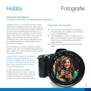 Hobby                                                                                Fotografie
Alexandra Scrădeanu
Consultant Implementare, Charisma Business Applications

Vorbeşte tot timpul, cu o energie molipsitoare. Despre          3 lucruri pe care nu le ştiţi:
colegi, despre proiectele pe care le are, despre pasiuni,
care se învârt în jurul sportului şi al fotografiei. Merge de   ìprofesoară de matematică pentru clasele 9-11
                                                                A fost
cel puţin două ori pe săptămână la spinning şi înot. Îi         în timpul facultăţii, dar a pregătit şi copii din clasele 5-
place să patineze iarna în Cişmigiu. De când era mică i-        7 pentru admiterea la liceu;
a plăcut atât de mult muntele încât a urmat cursuri de          ì a influenţat-o nu doar în fotografie, dar şi în
                                                                Tatăl ei
căţărat. Uneori îţi petrece timpul liber la Clubul de           desen. Are multe schiţe în carbon, dar îşi propune să
Echitaţie Bucureşti. Vineri este ziua degustărilor de vin,      treacă la pictura pe pânză. Deja şi-a cumpărat un
într-o echipă de prieteni cu care aterizează după ora           şevalet profesional;
24:00 direct în Interbelic.                                     ì muzica rusească, fiind rusoaică din partea
                                                                Îi place
Dar, principala pasiune rămâne fotografia. A început            mamei.
„fixaţia” la doar 7 ani, când developa fotografii făcute cu
Zenit-ul tatălui, într-o baie de serviciu special amenajată
în cameră de developat.

„Aveam trei tăvi cu soluţii prin care treceam
hârtia până devenea fotografie, apoi le
prindeam în cârlige pe sfoară... tot tacâmul.
Pe Canon am trecut abia la 16 ani. La 19 ani
aveam deja un Rebel 300, iar la 22 de ani
am trecut la D40-ul actual”.

Din 2007 face parte din asociaţia de
fotografi „Bucureştiul meu drag”. Acolo s-a
împrietenit şi fură meserie de la cei mai buni
fotografi profesionişti, cu care participă în
excursii în Bucureşti şi în afara Bucureştiului.



                                                                                                                               19
 