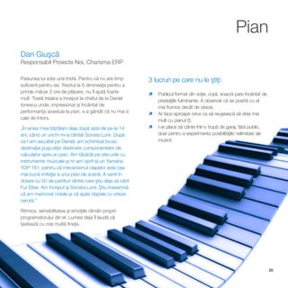 Pian
Dan Giuşcă
Responsabil Proiecte Noi, Charisma ERP

Pasiunea lui este una tristă. Pentru că nu are timp       3 lucruri pe care nu le ştiţi:
suficient pentru ea. Trezitul la 5 dimineaţa pentru a
prinde măcar 2 ore de plăcere, nu îl ajută foarte         ì format din soţie, copii, soacră pare încântat de
                                                          Publicul
mult. Toată treaba a început la cheful de la Daniel       prestaţiile fulminante. A observat că se poartă cu el
Ionescu unde, impresionat şi încântat de                  mai frumos decât de obicei;
performanţa acestuia la pian, s-a gândit că nu mai e      ì aproape orice ca să reuşească să stea mai
                                                          Ar face
cale de întors.                                           mult cu pianul (!);
„În sinea mea bâzâiam deja după asta de pe la 14          I-ar place să cânte într-o trupă de garaj, fără public,
                                                          ì
ani, când un unchi mi-a cântat Sonata Lunii. După         doar pentru a experimenta posibilităţile nelimitate ale
ce l-am ascultat pe Daniel, am schimbat brusc             muzicii.
destinaţia puşculiţei destinate componentelor de
calculator spre un pian. Am tăbărât pe site-urile cu
instrumente muzicale şi m-am oprit la un Yamaha
YDP 161, pentru că mecanismul clapelor este cea
mai bună imitaţie a unui pian de scenă. A venit în
dotare cu 50 de partituri dintre care ştiu deja să cânt
Fur Elise. Am început şi Sonata Lunii. Ştiu înseamnă
că am memorat notele şi că apăs clapele cu viteza
cerută.”

Ritmica, sensibilitatea şi emoţiile rămân proprii
programatorului din el. Lumea deja îl laudă că
tastează cu mai multă fineţe.




                                                                                                                    20
 